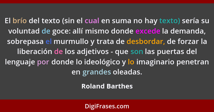 El brío del texto (sin el cual en suma no hay texto) sería su voluntad de goce: allí mismo donde excede la demanda, sobrepasa el murm... - Roland Barthes