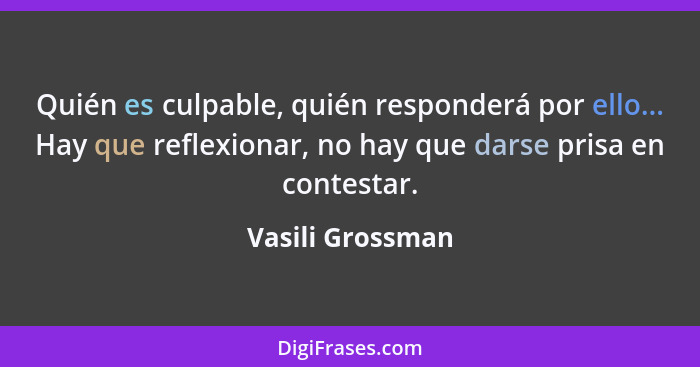 Quién es culpable, quién responderá por ello... Hay que reflexionar, no hay que darse prisa en contestar.... - Vasili Grossman