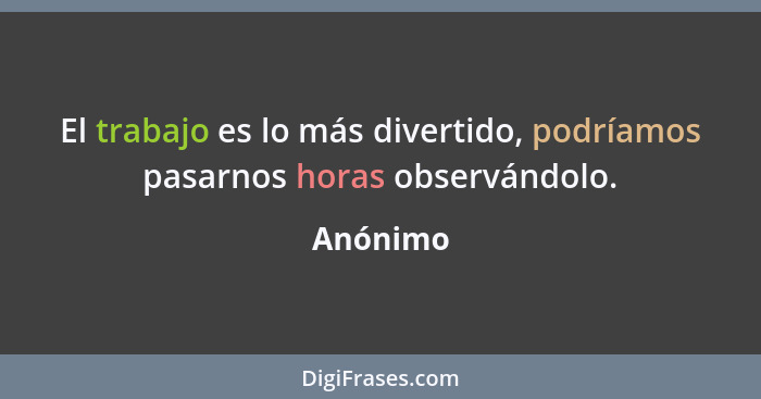 El trabajo es lo más divertido, podríamos pasarnos horas observándolo.... - Anónimo