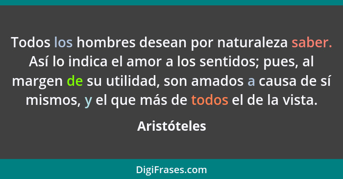 Todos los hombres desean por naturaleza saber. Así lo indica el amor a los sentidos; pues, al margen de su utilidad, son amados a causa... - Aristóteles