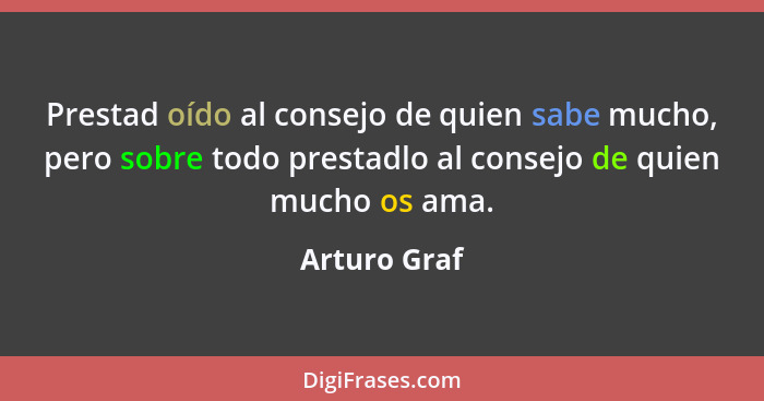 Prestad oído al consejo de quien sabe mucho, pero sobre todo prestadlo al consejo de quien mucho os ama.... - Arturo Graf