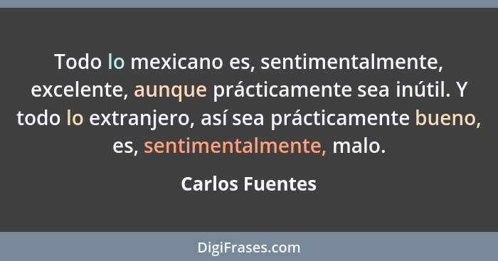 Todo lo mexicano es, sentimentalmente, excelente, aunque prácticamente sea inútil. Y todo lo extranjero, así sea prácticamente bueno,... - Carlos Fuentes