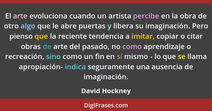 El arte evoluciona cuando un artista percibe en la obra de otro algo que le abre puertas y libera su imaginación. Pero pienso que la r... - David Hockney