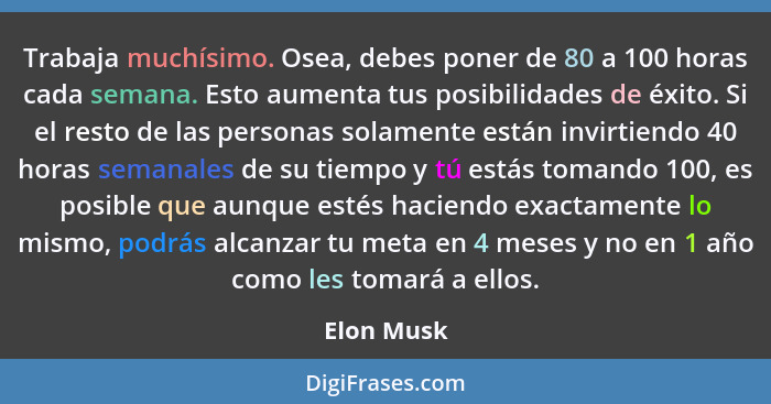 Trabaja muchísimo. Osea, debes poner de 80 a 100 horas cada semana. Esto aumenta tus posibilidades de éxito. Si el resto de las personas s... - Elon Musk