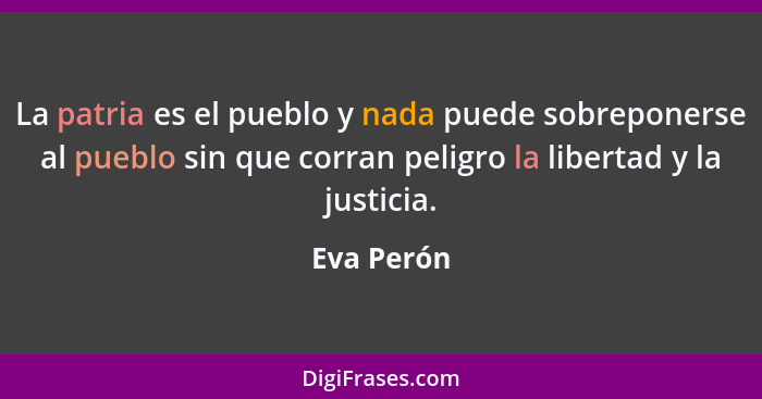 La patria es el pueblo y nada puede sobreponerse al pueblo sin que corran peligro la libertad y la justicia.... - Eva Perón