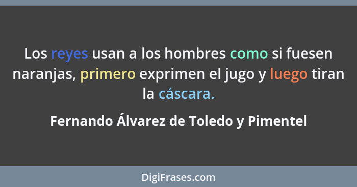 Los reyes usan a los hombres como si fuesen naranjas, primero exprimen el jugo y luego tiran la cáscara.... - Fernando Álvarez de Toledo y Pimentel