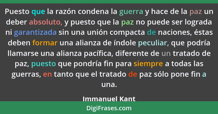 Puesto que la razón condena la guerra y hace de la paz un deber absoluto, y puesto que la paz no puede ser lograda ni garantizada sin... - Immanuel Kant