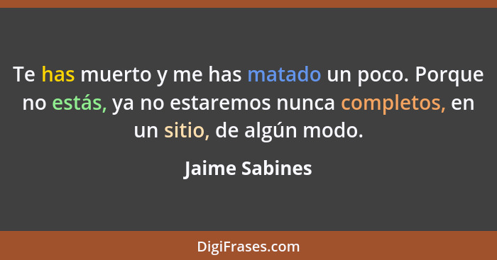 Te has muerto y me has matado un poco. Porque no estás, ya no estaremos nunca completos, en un sitio, de algún modo.... - Jaime Sabines