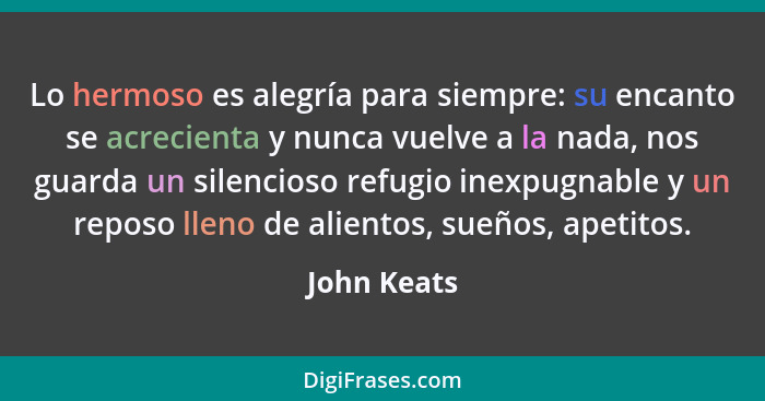 Lo hermoso es alegría para siempre: su encanto se acrecienta y nunca vuelve a la nada, nos guarda un silencioso refugio inexpugnable y un... - John Keats