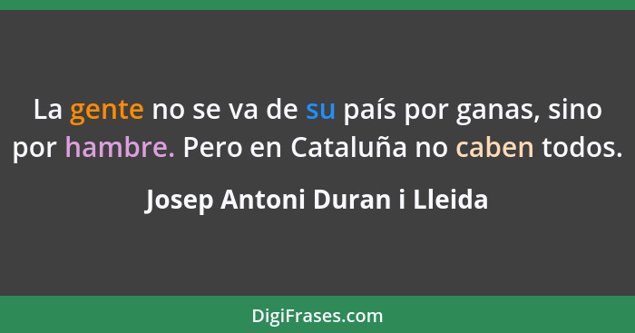 La gente no se va de su país por ganas, sino por hambre. Pero en Cataluña no caben todos.... - Josep Antoni Duran i Lleida