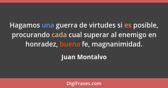 Hagamos una guerra de virtudes si es posible, procurando cada cual superar al enemigo en honradez, buena fe, magnanimidad.... - Juan Montalvo