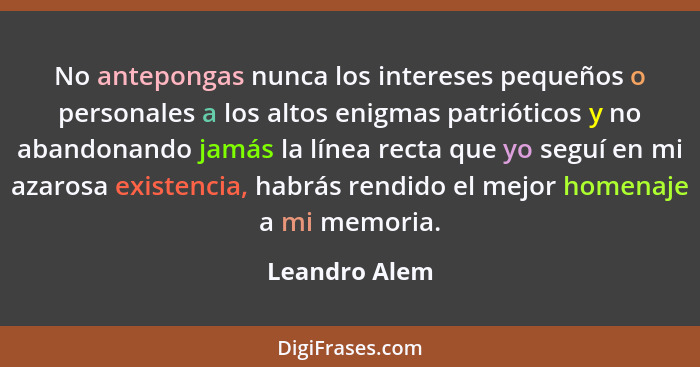 No antepongas nunca los intereses pequeños o personales a los altos enigmas patrióticos y no abandonando jamás la línea recta que yo se... - Leandro Alem