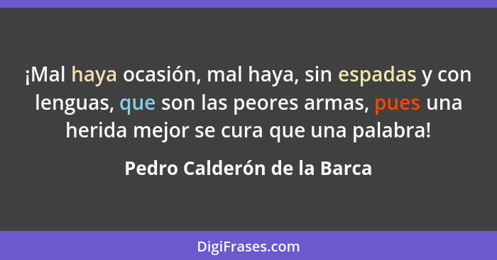 ¡Mal haya ocasión, mal haya, sin espadas y con lenguas, que son las peores armas, pues una herida mejor se cura que una p... - Pedro Calderón de la Barca