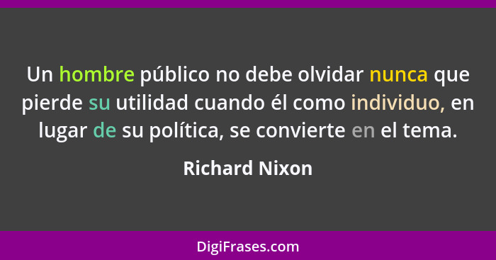Un hombre público no debe olvidar nunca que pierde su utilidad cuando él como individuo, en lugar de su política, se convierte en el t... - Richard Nixon