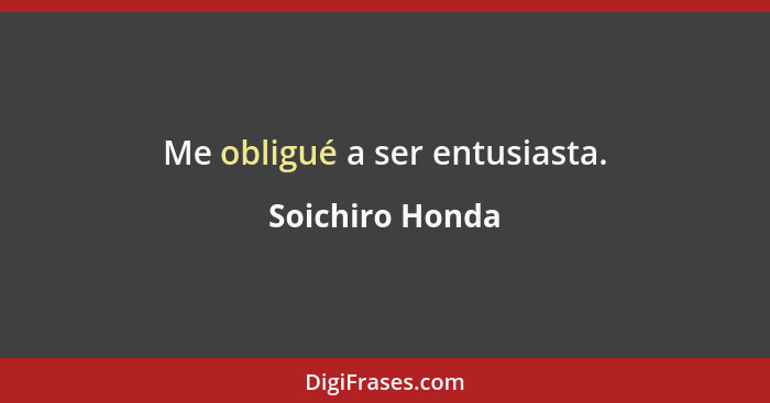 Me obligué a ser entusiasta.... - Soichiro Honda