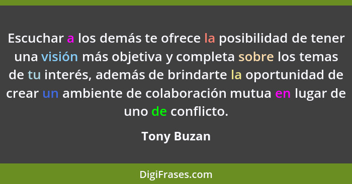 Escuchar a los demás te ofrece la posibilidad de tener una visión más objetiva y completa sobre los temas de tu interés, además de brinda... - Tony Buzan