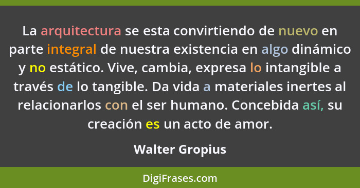 La arquitectura se esta convirtiendo de nuevo en parte integral de nuestra existencia en algo dinámico y no estático. Vive, cambia, e... - Walter Gropius