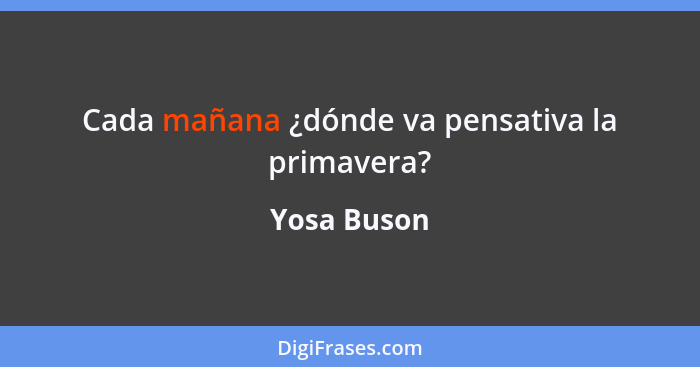 Cada mañana ¿dónde va pensativa la primavera?... - Yosa Buson