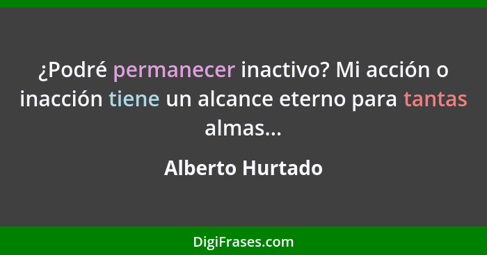 ¿Podré permanecer inactivo? Mi acción o inacción tiene un alcance eterno para tantas almas...... - Alberto Hurtado