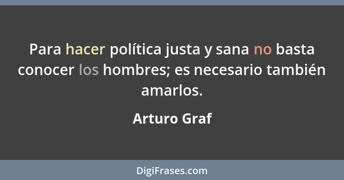 Para hacer política justa y sana no basta conocer los hombres; es necesario también amarlos.... - Arturo Graf