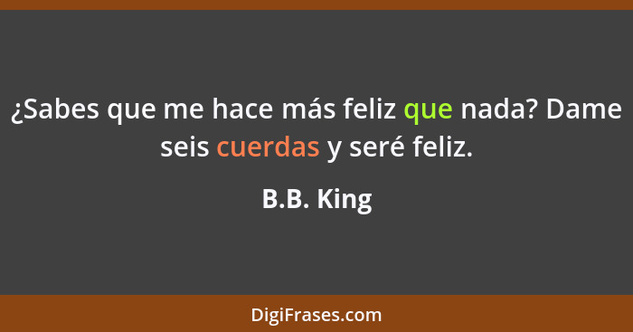 ¿Sabes que me hace más feliz que nada? Dame seis cuerdas y seré feliz.... - B.B. King