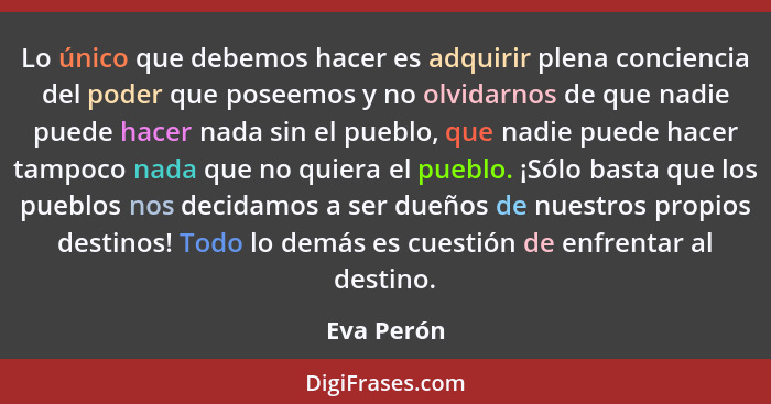 Lo único que debemos hacer es adquirir plena conciencia del poder que poseemos y no olvidarnos de que nadie puede hacer nada sin el pueblo... - Eva Perón
