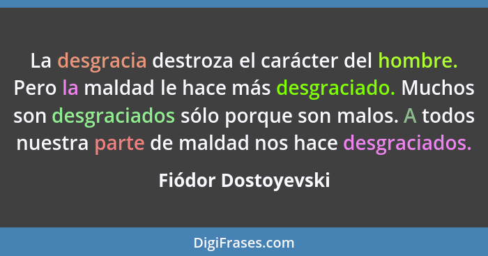 La desgracia destroza el carácter del hombre. Pero la maldad le hace más desgraciado. Muchos son desgraciados sólo porque son mal... - Fiódor Dostoyevski