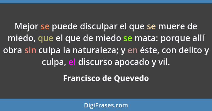 Mejor se puede disculpar el que se muere de miedo, que el que de miedo se mata: porque allí obra sin culpa la naturaleza; y en... - Francisco de Quevedo