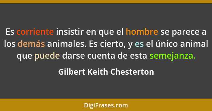 Es corriente insistir en que el hombre se parece a los demás animales. Es cierto, y es el único animal que puede darse cuen... - Gilbert Keith Chesterton