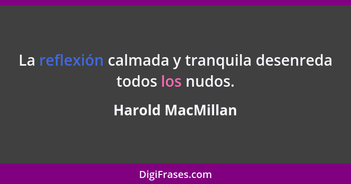 La reflexión calmada y tranquila desenreda todos los nudos.... - Harold MacMillan