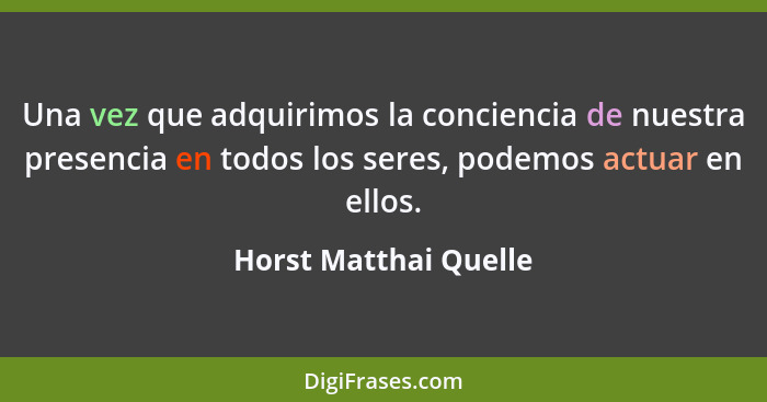 Una vez que adquirimos la conciencia de nuestra presencia en todos los seres, podemos actuar en ellos.... - Horst Matthai Quelle