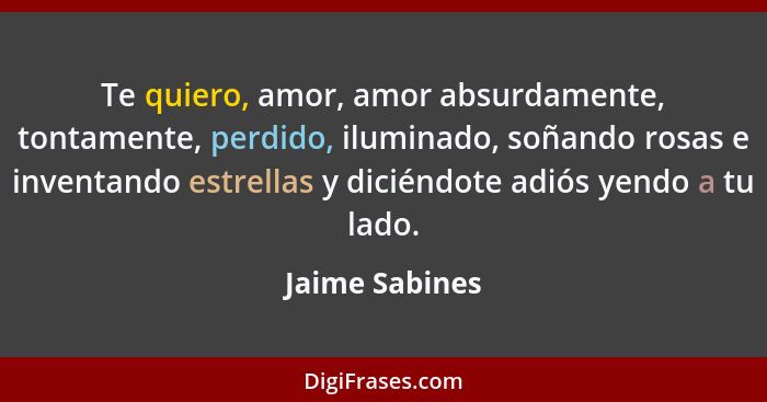 Te quiero, amor, amor absurdamente, tontamente, perdido, iluminado, soñando rosas e inventando estrellas y diciéndote adiós yendo a tu... - Jaime Sabines