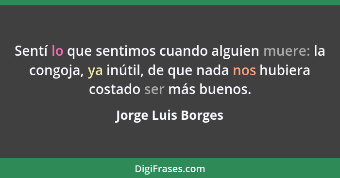 Sentí lo que sentimos cuando alguien muere: la congoja, ya inútil, de que nada nos hubiera costado ser más buenos.... - Jorge Luis Borges