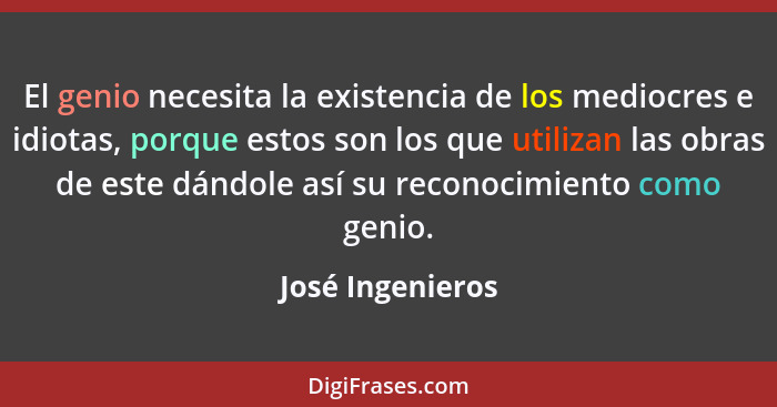 El genio necesita la existencia de los mediocres e idiotas, porque estos son los que utilizan las obras de este dándole así su recon... - José Ingenieros