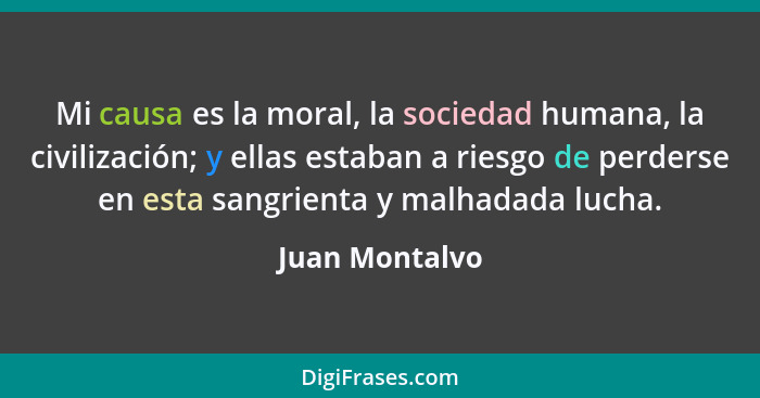 Mi causa es la moral, la sociedad humana, la civilización; y ellas estaban a riesgo de perderse en esta sangrienta y malhadada lucha.... - Juan Montalvo