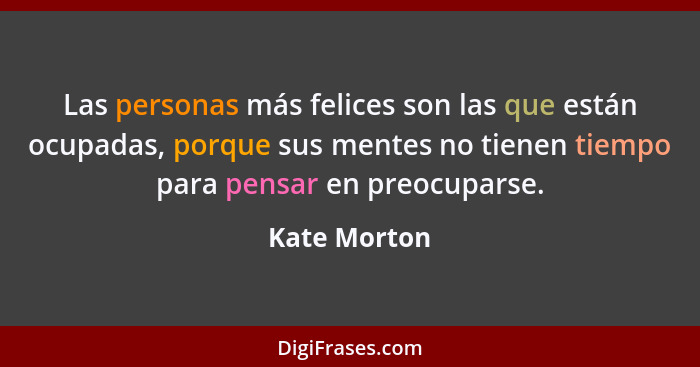 Las personas más felices son las que están ocupadas, porque sus mentes no tienen tiempo para pensar en preocuparse.... - Kate Morton