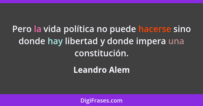 Pero la vida política no puede hacerse sino donde hay libertad y donde impera una constitución.... - Leandro Alem