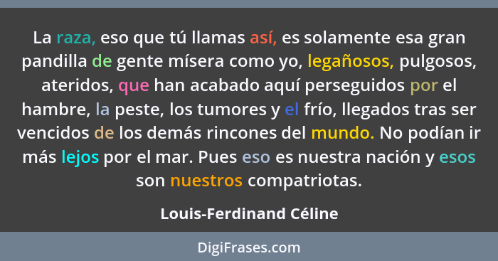 La raza, eso que tú llamas así, es solamente esa gran pandilla de gente mísera como yo, legañosos, pulgosos, ateridos, que ha... - Louis-Ferdinand Céline