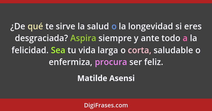 ¿De qué te sirve la salud o la longevidad si eres desgraciada? Aspira siempre y ante todo a la felicidad. Sea tu vida larga o corta,... - Matilde Asensi