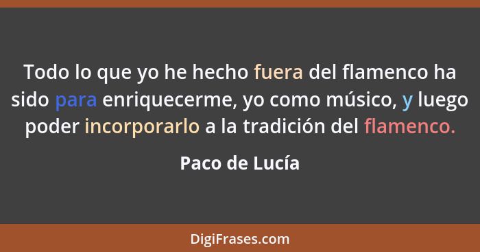 Todo lo que yo he hecho fuera del flamenco ha sido para enriquecerme, yo como músico, y luego poder incorporarlo a la tradición del fl... - Paco de Lucía