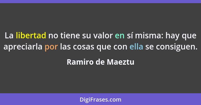 La libertad no tiene su valor en sí misma: hay que apreciarla por las cosas que con ella se consiguen.... - Ramiro de Maeztu