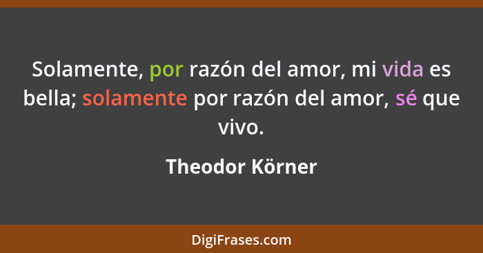 Solamente, por razón del amor, mi vida es bella; solamente por razón del amor, sé que vivo.... - Theodor Körner