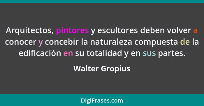 Arquitectos, pintores y escultores deben volver a conocer y concebir la naturaleza compuesta de la edificación en su totalidad y en s... - Walter Gropius