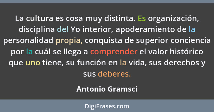 La cultura es cosa muy distinta. Es organización, disciplina del Yo interior, apoderamiento de la personalidad propia, conquista de... - Antonio Gramsci