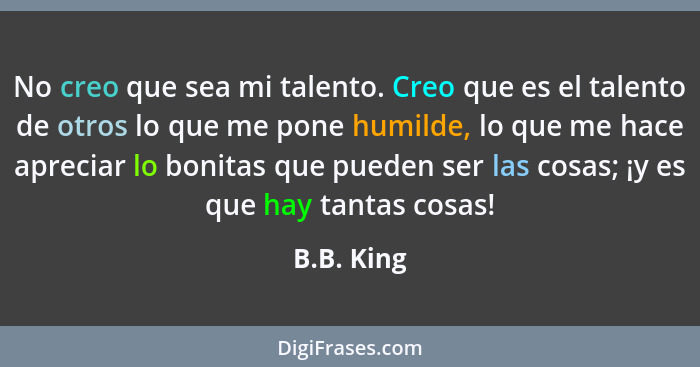 No creo que sea mi talento. Creo que es el talento de otros lo que me pone humilde, lo que me hace apreciar lo bonitas que pueden ser las... - B.B. King