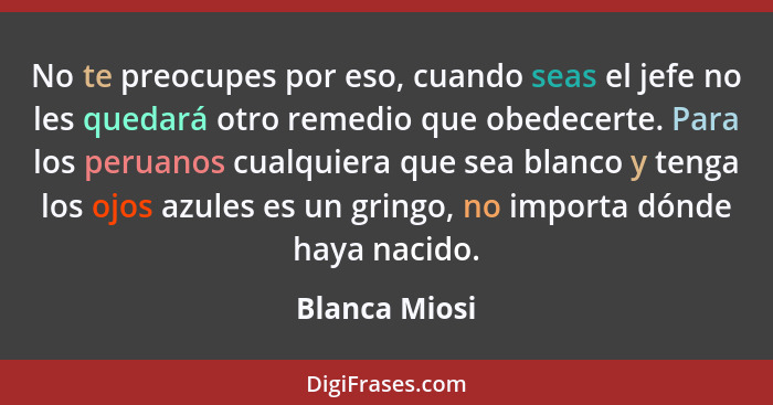 No te preocupes por eso, cuando seas el jefe no les quedará otro remedio que obedecerte. Para los peruanos cualquiera que sea blanco y... - Blanca Miosi