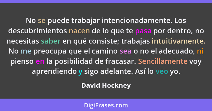 No se puede trabajar intencionadamente. Los descubrimientos nacen de lo que te pasa por dentro, no necesitas saber en qué consiste; tr... - David Hockney