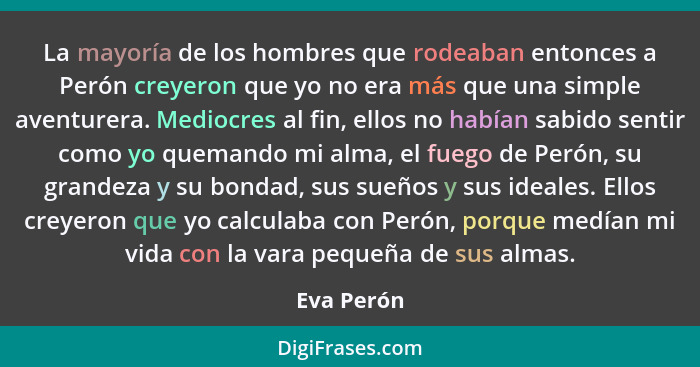 La mayoría de los hombres que rodeaban entonces a Perón creyeron que yo no era más que una simple aventurera. Mediocres al fin, ellos no h... - Eva Perón