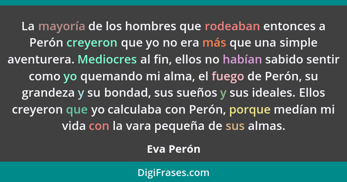 La mayoría de los hombres que rodeaban entonces a Perón creyeron que yo no era más que una simple aventurera. Mediocres al fin, ellos no h... - Eva Perón