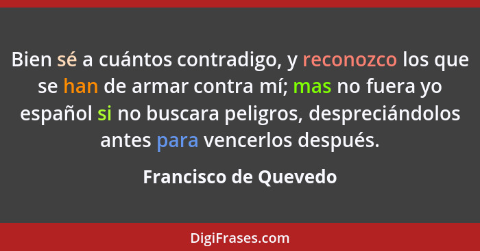 Bien sé a cuántos contradigo, y reconozco los que se han de armar contra mí; mas no fuera yo español si no buscara peligros, de... - Francisco de Quevedo